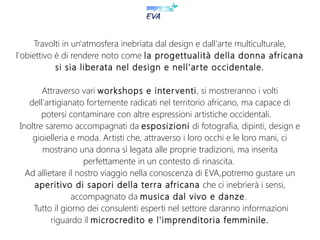 Travolti in un'atmosfera inebriata dal design e dall'arte multiculturale,
l'obiettivo è di rendere noto come la progettualità della donna africana
si sia liberata nel design e nell'arte occidentale.
Attraverso vari workshops e interventi, si mostreranno i volti
dell'artigianato fortemente radicati nel territorio africano, ma capace di
potersi contaminare con altre espressioni artistiche occidentali.
Inoltre saremo accompagnati da esposizioni di fotografia, dipinti, design e
gioielleria e moda. Artisti che, attraverso i loro occhi e le loro mani, ci
mostrano una donna sì legata alle proprie tradizioni, ma inserita
perfettamente in un contesto di rinascita.
Ad allietare il nostro viaggio nella conoscenza di EVA,potremo gustare un
aperitivo di sapori della terra africana che ci inebrierà i sensi,
accompagnato da musica dal vivo e danze.
Tutto il giorno dei consulenti esperti nel settore daranno informazioni
riguardo il microcredito e l'imprenditoria femminile.
 