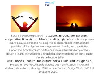 EVA sarà possibile grazie ad istituzioni, associazioni, partners
cooperative finanziarie e laboratori di artigianato che hanno preso a
cuore la causa e credono nel progetto di cooperazione internazionale,
politiche sull'immigrazione e integrazione culturale, ma soprattutto
supportano il cambiamento dei tempi a venire attraverso l'artigianato, il
design e le arti, che uniscono la singolarità di un mondo rurale, con il gusto
naturale dell'occidentalità.
Così l'unione di queste due culture porta a una simbiosi globale.
Eva sarà un evento collaterale durante due manifestazioni importanti
dedicate alla cultura e al design, Pitti Uomo e Florence Design Week, dal 15 al
19 giugno 2016.
 