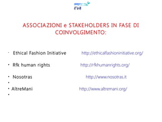 ASSOCIAZIONI e STAKEHOLDERS IN FASE DI
COINVOLGIMENTO:
•
Ethical Fashion Initiative http://ethicalfashioninitiative.org/

Rfk human rights http://rfkhumanrights.org/

Nosotras http://www.nosotras.it


AltreMani http://www.altremani.org/

 