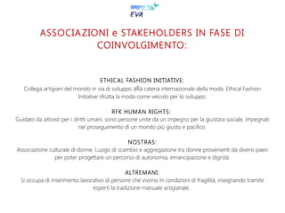 ASSOCIAZIONI e STAKEHOLDERS IN FASE DI
COINVOLGIMENTO:
ETHICAL FASHION INITIATIVE:
Collega artigiani del mondo in via di sviluppo alla catena internazionale della moda. Ethical Fashion
Initiative sfrutta la moda come veicolo per lo sviluppo.
RFK HUMAN RIGHTS:
Guidato da attivisti per i diritti umani, sono persone unite da un impegno per la giustizia sociale, impegnati
nel proseguimento di un mondo più giusto e pacifico.
NOSTRAS:
Associazione culturale di donne. Luogo di scambio e aggregazione tra donne provenienti da diversi paesi
per poter progettare un percorso di autonomia, emancipazione e dignità.
ALTREMANI:
Si occupa di inserimento lavorativo di persone che vivono in condizioni di fragilità, insegnando tramite
esperti la tradizione manuale artigianale.
 