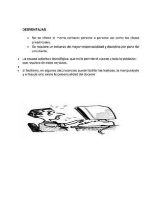 DESVENTAJAS
 No se ofrece el mismo contacto persona a persona así como las clases
presénciales.
 Se requiere un esfuerzo de mayor responsabilidad y disciplina por parte del
estudiante.
 La escasa cobertura tecnológica: que no le permite el acceso a toda la población
que requiera de estos servicios.

 El facilismo, en algunas circunstancias puede facilitar las trampas, la manipulación
y el fraude sino existe la presencialidad del docente
 