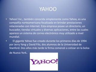 YAHOO
• Yahoo! Inc., también conocida simplemente como Yahoo, es una
compañía norteamericana focalizada en brindar prestaciones
relacionadas con Internet. Esta empresa posee un directorio, un
buscador, tiendas virtuales y diversas aplicaciones, entre las cuales
aparece un sistema de correo electrónico muy utilizado a nivel
mundial.
• El gigante Yahoo fue creado durante los primeros días de 1994
por Jerry Yang y David Filo, dos alumnos de la Universidad de
Stanford. Dos años más tarde la firma comenzó a cotizar en la bolsa
de Nueva York.
 