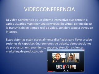 VIDEOCONFERENCIA
La Video Conferencia es un sistema interactivo que permite a
varios usuarios mantener una conversación virtual por medio de
la transmisión en tiempo real de video, sonido y texto a través de
Internet.
Estos sistemas están especialmente diseñados para llevar a cabo
sesiones de capacitación, reuniones de trabajo, demostraciones
de productos, entrenamiento, soporte, atención a clientes,
marketing de productos, etc.
 