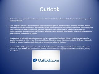 Outlook
• Outlook tiene una apariencia sencilla y se asemeja al diseño de Windows 8, de hecho la ‘interface’ imita al programa de
escritorio Outlook.
• Es un programa gratuito y se han eliminado todos los anuncios gráficos, mientras que su “hermano pequeño” Hotmail,
era una auténtica ‘feria publicitaria’. Microsoft afirma que no lee el correo de los usuarios para obtener información para
luego comercializar a firmas comerciales, y que sus algoritmos publicitarios se basan, siempre, en información
proporcionada por el usuario, de forma consciente (explicita). Según Microsoft un 58% de los usuarios de Gmail están en
desacuerdo con esta medida de Google.
• Sin abandonar la aplicación, permite conectarse con las redes sociales, Facebook, Twitter y Linkedin y operar en ellas
(publicar mensajes, ver fotos y resto de funcionalidades). Además se puede chatear con contactos de Skype y Facebook.
También se pueden visualizar, desde dentro de la herramienta, videos de Youtube.
• Se puede utilizar Office gratis en la nube, a través de SkyDrive desde la bandeja de entrada. Además se pueden enviar
archivos de hasta 300Mb. Esta funcionalidad permite, sin abandonar el navegador, visualizar ficheros de Excel, Word y
PowerPoint.
 