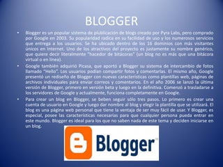 BLOGGER
• Blogger es un popular sistema de plublicación de blogs creado por Pyra Labs, pero comprado
por Google en 2003. Su popularidad radica en su facilidad de uso y los numerosos servicios
que entrega a los usuarios. Se ha ubicado dentro de los 16 dominios con más visitantes
únicos en Internet. Uno de los atractivos del proyecto es justamente su nombre genérico,
que quiere decir literalmente "hacedor de bitácoras" (un blog no es más que una bitácora
virtual o en línea).
• Google también adquirió Picasa, que aportó a Blogger su sistema de intercambio de fotos
llamado “Hello”. Los usuarios podían compartir fotos y comentarlas. El mismo año, Google
presentó un rediseño de Blogger con nuevas características como plantillas web, páginas de
archivos individuales para enviar correos y comentarios. En el año 2006 se lanzó la última
versión de Blogger, primero en versión beta y luego en la definitiva. Comenzó a trasladarse a
los servidores de Google y actualmente, funciona completamente en Google.
• Para crear un blog en Blogger, se beben seguir sólo tres pasos. Lo primero es crear una
cuenta de usuario en Google y luego dar nombre al blog y elegir la plantilla que se utilizará. El
blog es una página web personal que tiene la ventaja de ser muy fácil de usar. Y Blogger, es
especial, posee las características necesarias para que cualquier persona pueda entrar en
este mundo. Blogger es ideal para los que no saben nada de este tema y deciden iniciarse en
un blog.
 