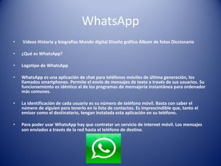 WhatsApp
• Vídeos Historia y biografías Mundo digital Diseño gráfico Álbum de fotos Diccionario
• ¿Qué es WhatsApp?
• Logotipo de WhatsApp
• WhatsApp es una aplicación de chat para teléfonos móviles de última generación, los
llamados smartphones. Permite el envío de mensajes de texto a través de sus usuarios. Su
funcionamiento es idéntico al de los programas de mensajería instantánea para ordenador
más comunes.
• La identificación de cada usuario es su número de teléfono móvil. Basta con saber el
número de alguien para tenerlo en la lista de contactos. Es imprescindible que, tanto el
emisor como el destinatario, tengan instalada esta aplicación en su teléfono.
• Para poder usar WhatsApp hay que contratar un servicio de internet móvil. Los mensajes
son enviados a través de la red hasta el teléfono de destino.
 