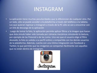 INSTAGRAM
• La aplicación tiene muchas peculiaridades que la diferencian de cualquier otra. Por
un lado, sólo se puede acceder a la plataforma a través del teléfono o la tableta.
Los que quieran ingresar a Instagram a través de la PC sólo se van a encontrar con
un link de descarga de la aplicación
• Luego de tomar la foto, la aplicación permite aplicar filtros a la imagen que hacen
que ésta simule haber sido tomada por cámaras mecánicas simulando la textura,
por ejemplo de las Polaroid o de las Lomo. Una vez que el usuario elige el filtro
deseado, la foto es subida a su perfil online y compartida con los demás usuarios
de la plataforma. Además, cuenta con una íntima integración con Facebook y
Twitter, lo que permite que las imágenes se compartan fácilmente con aquellos
que no están dentro de Instagram.
 