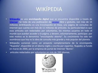 WIKÍPEDIA
• Wikipedia es una enciclopedia digital que se encuentra disponible a través de
Internet. Se trata de una publicación de acceso libre y gratuito, con más de 15
millones deWikipedia es una Enciclopedia en línea, una página de consultas de
Internet que cuenta con más de 11 millones de artículos. Su particularidad es que
esos artículos son redactados por voluntarios, los mismos usuarios en todo el
mundo que puedan acceder a la página, y deseen, voluntariamente, participar; por
este motivo se le denomina "enciclopedia abierta". Su crecimiento ha sido tan
asombroso que hoy es la obra de consulta más grande y más popular del planeta.
• Wikipedia comenzó como un proyecto complementario de la enciclopedia
“Nupedia”, disponible en el idioma inglés y escrita por expertos. Nupedia se fundó
en marzo de 2000, por la empresa de portal de Internet “Bomis”.
• artículos redactados por voluntarios en más de 200 idiomas.
 