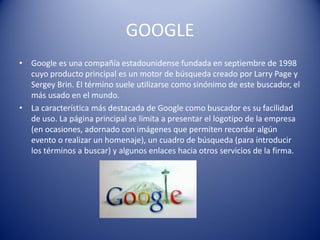 GOOGLE
• Google es una compañía estadounidense fundada en septiembre de 1998
cuyo producto principal es un motor de búsqueda creado por Larry Page y
Sergey Brin. El término suele utilizarse como sinónimo de este buscador, el
más usado en el mundo.
• La característica más destacada de Google como buscador es su facilidad
de uso. La página principal se limita a presentar el logotipo de la empresa
(en ocasiones, adornado con imágenes que permiten recordar algún
evento o realizar un homenaje), un cuadro de búsqueda (para introducir
los términos a buscar) y algunos enlaces hacia otros servicios de la firma.
 