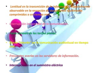 • Lentitud en la transmisión de la información, especialmente
observable en la recepción de documentos multimedia
comprimidos o en tiempo real.
• Interrupción inesperada de la comunicación.
• Coste elevado de las tarifas planas.
• Efecto “retardo” en la comunicación audiovisual en tiempo
real.
• Frecuentes averías en los servidores de información.
• Interrupciones en el suministro eléctrico
 