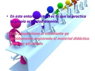 • En este entorno virtual es la que se practica
la propia actividad docente.
• Esto proporciona al estudiante ya
debidamente registrado el material didáctico
para ser estudiado
 