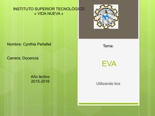 EVA
Utilizando tics
INSTITUTO SUPERIOR TECNOLÓGICO
« VIDA NUEVA «
Nombre: Cynthia Peñafiel
Carrera: Docencia
Año lectivo
2015-2016
Tema:
 