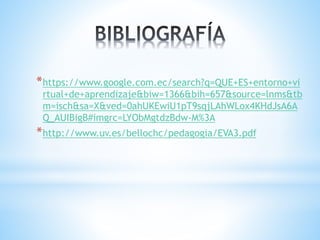 *https://www.google.com.ec/search?q=QUE+ES+entorno+vi
rtual+de+aprendizaje&biw=1366&bih=657&source=lnms&tb
m=isch&sa=X&ved=0ahUKEwiU1pT9sqjLAhWLox4KHdJsA6A
Q_AUIBigB#imgrc=LYObMgtdzBdw-M%3A
*http://www.uv.es/bellochc/pedagogia/EVA3.pdf
 