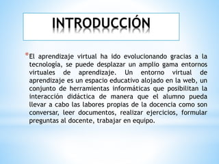 INTRODUCCIÓN
*El aprendizaje virtual ha ido evolucionando gracias a la
tecnología, se puede desplazar un amplio gama entornos
virtuales de aprendizaje. Un entorno virtual de
aprendizaje es un espacio educativo alojado en la web, un
conjunto de herramientas informáticas que posibilitan la
interacción didáctica de manera que el alumno pueda
llevar a cabo las labores propias de la docencia como son
conversar, leer documentos, realizar ejercicios, formular
preguntas al docente, trabajar en equipo.
 
