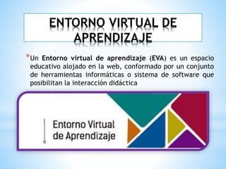 ENTORNO VIRTUAL DE
APRENDIZAJE
*Un Entorno virtual de aprendizaje (EVA) es un espacio
educativo alojado en la web, conformado por un conjunto
de herramientas informáticas o sistema de software que
posibilitan la interacción didáctica
 