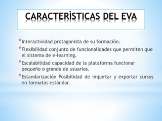 CARACTERÌSTICAS DEL EVA
*Interactividad protagonista de su formación.
*Flexibilidad conjunto de funcionalidades que permiten que
el sistema de e-learning.
*Escalabilidad capacidad de la plataforma funcionar
pequeño o grande de usuarios.
*Estandarización Posibilidad de importar y exportar cursos
en formatos estándar.
 