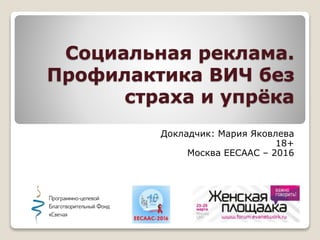 Социальная реклама.
Профилактика ВИЧ без
страха и упрёка
Докладчик: Мария Яковлева
18+
Москва EECAAC – 2016
 