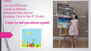 Hello!
I am Eva Zilfimyan.
I study at Mkhitar
Sebastatsi Educational
Complex. I am in the 4th Grade.
 