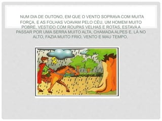 NUM DIA DE OUTONO, EM QUE O VENTO SOPRAVA COM MUITA
FORÇA, E AS FOLHAS VOAVAM PELO CÉU, UM HOMEM MUITO
POBRE, VESTIDO COM ROUPAS VELHAS E ROTAS, ESTAVA A
PASSAR POR UMA SERRA MUITO ALTA, CHAMADA ALPES E, LÁ NO
ALTO, FAZIA MUITO FRIO, VENTO E MAU TEMPO.
 