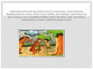 MARTINHO ERA UM SOLDADO MUITO CORAJOSO, QUE ESTAVA A
REGRESSAR DA ITÁLIA PARA A SUA TERRA, EM FRANÇA. MONTADO NO
SEU CAVALO VIU O HOMEM POBRE CHEIO DE FRIO, QUE LHE PEDIU
UMA ESMOLA, PARA COMER ALGUMA COISA.
 