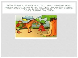 NESSE MOMENTO, AS NUVENS E O MAU TEMPO DESAPARECERAM.
PARECIA QUE ERA VERÃO! AS FOLHAS JÁ NÃO VOAVAM COM O VENTO,
E O SOL BRILHAVA COM FORÇA!
 
