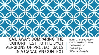 SAIL AWAY: COMPARING THE
COHORT TEST TO THE BYOT
VERSIONS OF PROJECT SAILS
IN A CANADIAN CONTEXT
Rumi Graham, Nicole
Eva & Sandra Cowan
University of
Lethbridge
Alberta, Canada
 