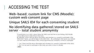 ACCESSING THE TEST
Web-based; custom link for CMS (Moodle);
custom web consent page
Unique SAILS ID# for each consenting student
No identifying data gathered/stored on SAILS
server – total student anonymity
6
 