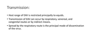 Transmission:
• Host range of EAV is restricted principally to equids.
• Transmission of EAV can occur by respiratory, venereal, and
congenital routes or by indirect means.
• Spread by the respiratory route is the principal mode of dissemination
of the virus.
 