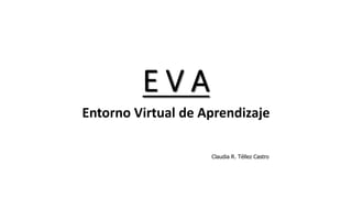 E V A
Entorno Virtual de Aprendizaje
Claudia R. Téllez Castro
 