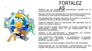 FORTALEZ
ASoÉnfasis en un modelo de aprendizaje basado en la
construcción de conocimiento.
oNuevas formas de interacción y comunicación asincrónica,
sincrónica e intercultural mediadas por la tecnología.
oFlexibilidad del modelo educativo en cuanto a al acceso a
cualquier horario y desde cualquier lugar.
oSoporte efectivo para la interacción del aprendiz con el
tutor y los otros usuarios.
oCada alumno puede desarrollar su propia estrategia de
aprendizaje, siendo esta el eje organizador de la
propuesta pedagógica.
oAlienta a los participantes a desarrollar sus propios
entornos personales de aprendizaje (PLE).
oLos materiales destinados a la enseñanza se pueden
enriquecer con formatos multimediales: imágenes,
gráficos, sonido, video
oAdaptación a las necesidades específicas del alumnado.
oComunicación en el momento y directamente con los
sujetos del grupo y con los contenidos de aprendizaje.
 