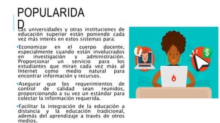 POPULARIDA
DLas universidades y otras instituciones de
educación superior están poniendo cada
vez más interés en estos sistemas para:
Economizar en el cuerpo docente,
especialmente cuando están involucrados
en investigación y administración.
Proporcionar un servicio para los
estudiantes que miran cada vez más al
Internet como medio natural para
encontrar información y recursos.
Asegurar que los requerimientos de
control de calidad sean reunidos,
proporcionando a su vez un estándar para
colectar la información requerida.
Facilitar la integración de la educación a
distancia y la educación tradicional,
además del aprendizaje a través de otros
medios.
 