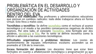 PROBLEMÁTICA EN EL DESARROLLO Y
ORGANIZACIÓN DE ACTIVIDADES
DENTRO DEL EVAAbuso y uso inadecuado: Hay profesores y administradores educativos
que piensan en cambios radicales: todo debe trabajarse ahora en forma
virtual. Esto lleva a malos usos.
Tecnófobos y tecnófilos: Se define tecnofobia como el rechazo al avance
tecnológico y el miedo a las posibles consecuencias negativas de dichos
avances. Por otro lado, el concepto Tecnofilia, está formado por dos
palabras, tecnología y filia. Por lo tanto se definie tecnofilia como la
afición o adicción a las cuestiones tecnológicas.
Dificultades organizativas y problemas técnicos: Los costos de
mantenimiento de equipos informáticos escolares ascienden ya en
promedio al 53% de la inversión.
Escasa formación del docente: Los docentes tiene que estar bien
formados en cuanto a alfabetización tecnológica y programación ya que
 