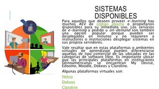 SISTEMAS
DISPONIBLES
Para aquellos que deseen proveer e-learning hay
muchos AEV de código abierto o propietarios
disponibles para su inmediato uso. Los servicios
de e-learning a pedido u on-demand son también
una opción popular porque pueden ser
desplegados en minutos y no requieren a
instructores o instituciones desplegar sistemas en
sus propios servidores.
Vale resaltar que en estas plataformas o ambientes
virtuales de aprendizaje pueden diferenciarse
aquellas de tipo comercial de las ubicadas en las
categorías de software libre. Es importante ubicar
que las principales plataformas en instituciones
latinoamericanas se encuentran My Devise,
Edoome, Moodle, Dokeos y Claroline.
Algunas plataformas virtuales son:
Helvia
Dokeos
Claroline
 