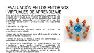 EVALUACIÓN EN LOS ENTORNOS
VIRTUALES DE APRENDIZAJE
Los ambientes virtuales de aprendizaje requieren de
nuevas alternativas para valorar el desempeño de los
estudiantes. La valoración de los aprendizajes debe ser
individualizada; enfocada en el alumno y en los
objetivos establecidos. Considerando los siguientes
aspectos:
Definición de objetivos.
Retroalimentación durante todo el proceso de
enseñanza-aprendizaje.
Hacer uso de la tecnología para el diseño de pruebas y
revisión de los resultados.
Tomar en cuenta el ritmo y estilo de aprendizaje, así
como las necesidades del alumno.
Es importante identificar las características de los
estudiantes para poder aplicar estrategias de
aprendizaje pertinentes a ellos y a la temática, para que
de esta forma los métodos de evaluación ayuden tanto
al estudiante como al docente-asesor a valorar de
mejor manera el aprovechamiento.
 