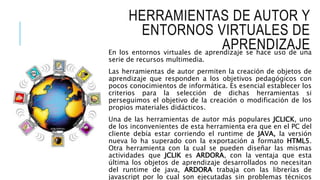 HERRAMIENTAS DE AUTOR Y
ENTORNOS VIRTUALES DE
APRENDIZAJEEn los entornos virtuales de aprendizaje se hace uso de una
serie de recursos multimedia.
Las herramientas de autor permiten la creación de objetos de
aprendizaje que responden a los objetivos pedagógicos con
pocos conocimientos de informática. Es esencial establecer los
criterios para la selección de dichas herramientas si
perseguimos el objetivo de la creación o modificación de los
propios materiales didácticos.
Una de las herramientas de autor más populares JCLICK, uno
de los inconvenientes de esta herramienta era que en el PC del
cliente debía estar corriendo el runtime de JAVA, la versión
nueva lo ha superado con la exportación a formato HTML5.
Otra herramienta con la cual se pueden diseñar las mismas
actividades que JCLIK es ARDORA, con la ventaja que esta
última los objetos de aprendizaje desarrollados no necesitan
del runtime de java, ARDORA trabaja con las librerías de
javascript por lo cual son ejecutadas sin problemas técnicos
 