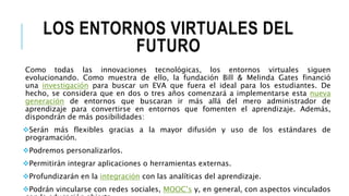 LOS ENTORNOS VIRTUALES DEL
FUTURO
Como todas las innovaciones tecnológicas, los entornos virtuales siguen
evolucionando. Como muestra de ello, la fundación Bill & Melinda Gates financió
una investigación para buscar un EVA que fuera el ideal para los estudiantes. De
hecho, se considera que en dos o tres años comenzará a implementarse esta nueva
generación de entornos que buscaran ir más allá del mero administrador de
aprendizaje para convertirse en entornos que fomenten el aprendizaje. Además,
dispondrán de más posibilidades:
Serán más flexibles gracias a la mayor difusión y uso de los estándares de
programación.
Podremos personalizarlos.
Permitirán integrar aplicaciones o herramientas externas.
Profundizarán en la integración con las analíticas del aprendizaje.
Podrán vincularse con redes sociales, MOOC’s y, en general, con aspectos vinculados
 