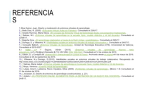 REFERENCIA
S
1.Silva Quiroz, Juan. Diseño y moderación de entornos virtuales de aprendizaje.
2.↑ Bello Díaz, R. (2005). «Educación Virtual: Aulas sin Paredes». Consultado el 23/6/17.
3.↑ Giraldo Ramírez, María Elena. «El concepto de Ambiente Virtual de Aprendizaje desde una perspectiva mediacional».
4.↑ Salinas, M.I. «Entornos virtuales de aprendizaje en la escuela: tipos, modelo didáctico y rol del docente». Consultado el
22/06/17.
5.↑ Begoña Gros. «El aprendizaje colaborativo a través de la Red:Límites y posibilidades». Consultado el 28/6/17.
6.↑ Dorrego, E. y Villasana, N. «Habilidades sociales en entornos virtuales de trabajo comunicativo.». Consultado el 24/6717.
7.↑ Consuelo Belloch. «Entornos Virtuales de Aprendizaje». Unidad de Tecnología Educativa (UTE). Universidad de Valencia.
Consultado el 2018-0327.
8.↑ Saltar a:a b Segura, Adrián (2013). «Entornos virtuales de aprendizaje: Nuevos retos
educativos» (pdf). Etic@net (Granada) 2 (13): 267-268. ISSN 1695-324X. Consultado el 14 de octubre de 2019.
9.↑ Gilbón, D. y Contijoch,M. «Interacción e interactividad en cursos en línea». Archivado desde el original el 6 de marzo de 2016.
Consultado el 24 de septiembre de 2015.
10.↑ Villasana, N.y Dorrego, E.(2010). Habilidades sociales en entornos virtuales de trabajo colaborativo. Recuperado de
http://www.istas.ccoo.es/descargas/1%20Habilidades%20Sociales%20en%20Entornos%20Virtuales.pdf
11.↑ Salinas, María Isabel. «Entornos virtuales de aprendizaje en la escuela: tipos, modelo didáctico y rol del docente».
12.↑ Moya, Verónica. «Entorno virtual del aprendizaje».
13.↑ López, Ana E.; Ledesma, Rocío; Escalera, Silvia (2009). «Ambientes virtuales de aprendizaje». México: 1-9. Consultado el
31 de octubre de 2019.
14.↑ Jonassen, D. Diseño de entornos de aprendizaje constructivistas. p. 231.
15.↑ Ardell,J. «EL PROFESOR ONLINE: ELEMENTOS PARA LA DEFINICIÓN DE UN NUEVO ROL DOCENTE». Consultado el
24/6/17.
 