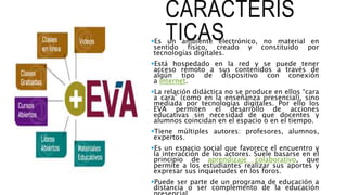 CARACTERÍS
TICASEs un ambiente electrónico, no material en
sentido físico, creado y constituido por
tecnologías digitales.
Está hospedado en la red y se puede tener
acceso remoto a sus contenidos a través de
algún tipo de dispositivo con conexión
a Internet.
La relación didáctica no se produce en ellos “cara
a cara” (como en la enseñanza presencial), sino
mediada por tecnologías digitales. Por ello los
EVA permiten el desarrollo de acciones
educativas sin necesidad de que docentes y
alumnos coincidan en el espacio o en el tiempo.
Tiene múltiples autores: profesores, alumnos,
expertos.
Es un espacio social que favorece el encuentro y
la interacción de los actores. Suele basarse en el
principio de aprendizaje colaborativo, que
permite a los estudiantes realizar sus aportes y
expresar sus inquietudes en los foros.
Puede ser parte de un programa de educación a
distancia o ser complemento de la educación
 