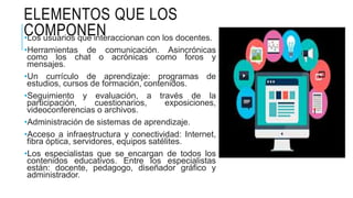 ELEMENTOS QUE LOS
COMPONEN•Los usuarios que interaccionan con los docentes.
•Herramientas de comunicación. Asincrónicas
como los chat o acrónicas como foros y
mensajes.
•Un currículo de aprendizaje: programas de
estudios, cursos de formación, contenidos.
•Seguimiento y evaluación, a través de la
participación, cuestionarios, exposiciones,
videoconferencias o archivos.
•Administración de sistemas de aprendizaje.
•Acceso a infraestructura y conectividad: Internet,
fibra óptica, servidores, equipos satélites.
•Los especialistas que se encargan de todos los
contenidos educativos. Entre los especialistas
están: docente, pedagogo, diseñador gráfico y
administrador.
 