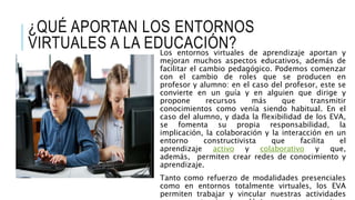 ¿QUÉ APORTAN LOS ENTORNOS
VIRTUALES A LA EDUCACIÓN?Los entornos virtuales de aprendizaje aportan y
mejoran muchos aspectos educativos, además de
facilitar el cambio pedagógico. Podemos comenzar
con el cambio de roles que se producen en
profesor y alumno: en el caso del profesor, este se
convierte en un guía y en alguien que dirige y
propone recursos más que transmitir
conocimientos como venía siendo habitual. En el
caso del alumno, y dada la flexibilidad de los EVA,
se fomenta su propia responsabilidad, la
implicación, la colaboración y la interacción en un
entorno constructivista que facilita el
aprendizaje activo y colaborativo y que,
además, permiten crear redes de conocimiento y
aprendizaje.
Tanto como refuerzo de modalidades presenciales
como en entornos totalmente virtuales, los EVA
permiten trabajar y vincular nuestras actividades
 