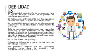 DEBILIDAD
ESoLa necesidad de capacitación de los docentes para
el uso de entornos virtuales en el proceso de
enseñanza-aprendizaje.
oLa necesidad de entrenamiento para la preparación
de materiales didácticos para entornos virtuales.
oLa necesidad de compromiso de los alumnos en el
seguimiento de las actividades y cumplimiento de
los plazos.
oFalta de normativas institucionales que regulen las
actividades y los materiales en los entornos
virtuales (inclusión de la preparación de materiales,
del seguimiento de las actividades y relación con los
alumnos y usuarios del entorno virtual como parte
de la carga y actividad docente.)
oLa falta de interacción y diálogo.
oSobrecarga informativa y poco rentable para un
aprendizaje con éxito.
oLos problemas técnicos que las tecnologías
acarrean, como: falta de conexión, mal
funcionamiento o acceso a la red.
 