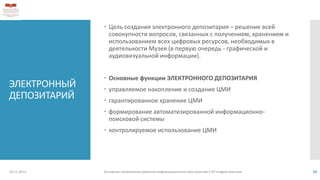 ЭЛЕКТРОННЫЙ
ДЕПОЗИТАРИЙ
 Цель создания электронного депозитария – решение всей
совокупности вопросов, связанных с получением, хранением и
использованием всех цифровых ресурсов, необходимых в
деятельности Музея (в первую очередь - графической и
аудиовизуальной информации).
 Основные функции ЭЛЕКТРОННОГО ДЕПОЗИТАРИЯ
 управляемое накопление и создание ЦМИ
 гарантированное хранение ЦМИ
 формирование автоматизированной информационно-
поисковой системы
 контролируемое использование ЦМИ
18.11.2013 Основные направления развития информационного пространства и ИТ инфраструктуры 10
 