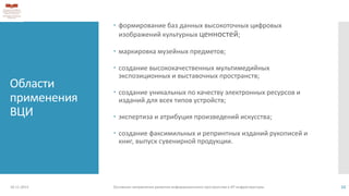 Области
применения
ВЦИ
 формирование баз данных высокоточных цифровых
изображений культурных ценностей;
 маркировка музейных предметов;
 создание высококачественных мультимедийных
экспозиционных и выставочных пространств;
 создание уникальных по качеству электронных ресурсов и
изданий для всех типов устройств;
 экспертиза и атрибуция произведений искусства;
 создание факсимильных и репринтных изданий рукописей и
книг, выпуск сувенирной продукции.
18.11.2013 Основные направления развития информационного пространства и ИТ инфраструктуры 12
 