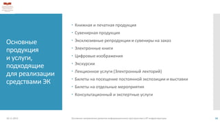 Основные
продукция
и услуги,
подходящие
для реализации
средствами ЭК
 Книжная и печатная продукция
 Сувенирная продукция
 Эксклюзивные репродукции и сувениры на заказ
 Электронные книги
 Цифровые изображения
 Экскурсии
 Лекционное услуги (Электронный лекторий)
 Билеты на посещение постоянной экспозиции и выставки
 Билеты на отдельные мероприятия
 Консультационный и экспертные услуги
18.11.2013 Основные направления развития информационного пространства и ИТ инфраструктуры 16
 