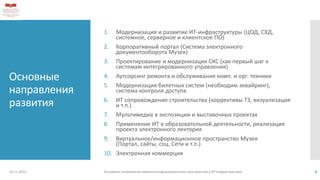 Основные
направления
развития
1. Модернизация и развитие ИТ-инфраструктуры (ЦОД, СХД,
системное, серверное и клиентское ПО)
2. Корпоративный портал (Система электронного
документооборота Музея)
3. Проектирование и модернизация СКС (как первый шаг к
системам интегрированного управления)
4. Аутсорсинг ремонта и обслуживания комп. и орг. техники
5. Модернизация билетных систем (необходим эквайринг),
система контроля доступа
6. ИТ сопровождение строительства (коррективы ТЗ, визуализация
и т.п.)
7. Мультимедиа в экспозиции и выставочных проектах
8. Применение ИТ в образовательной деятельности, реализация
проекта электронного лектория
9. Виртуальное/информационное пространство Музея
(Портал, сайты, соц. Сети и т.п.)
10. Электронная коммерция
18.11.2013 Основные направления развития информационного пространства и ИТ инфраструктуры 4
 