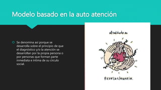 Modelo basado en la auto atención
 Se denomina así porque se
desarrolla sobre el principio de que
el diagnóstico y/o la atención se
desarrollan por la propia persona o
por personas que forman parte
inmediata e íntima de su círculo
social.
 