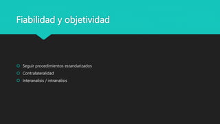 Fiabilidad y objetividad
 Seguir procedimientos estandarizados
 Contralateralidad
 Interanalisis / intranalisis
 