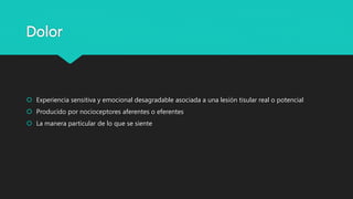 Dolor
 Experiencia sensitiva y emocional desagradable asociada a una lesión tisular real o potencial
 Producido por nocioceptores aferentes o eferentes
 La manera particular de lo que se siente
 