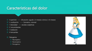Características del dolor
 A parición ----- (Duración: agudo (-3 meses) crónico (+6 meses)
 L ocalización ----- Somatico, visceral
 I ntensidad ---- escalas subjetivas
 C oncomitantes
 I rradiación
 A tenuantes
 Patogénia:
 Neuropatico
 Nocioceptivo
 Psicogénico
 