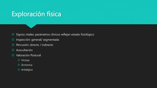 Exploración física
 Signos vitales: parámetros clínicos reflejan estado fisiológico
 Inspección: general/ segmentada
 Percusión: directo / indirecto
 Auscultación
 Valoración Postural
 Viciosa
 Ármonica
 Antialgica
 